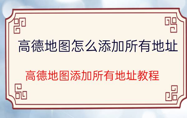 高德地图怎么添加所有地址 高德地图添加所有地址教程